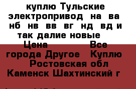 куплю Тульские электропривод  на, ва, нб, нв, вв, вг, нд, вд и так далие новые   › Цена ­ 85 500 - Все города Другое » Куплю   . Ростовская обл.,Каменск-Шахтинский г.